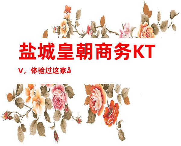 盐城皇朝商务KTV,体验过这家店让人流连忘返