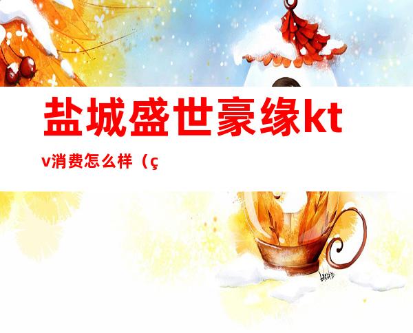 盐城盛世豪缘ktv消费怎么样(盐城豪门ktv)
