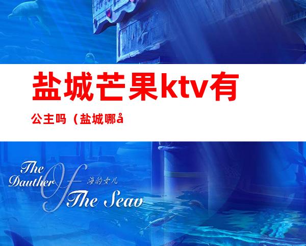 盐城芒果ktv有公主吗(盐城哪家ktv有公主?)