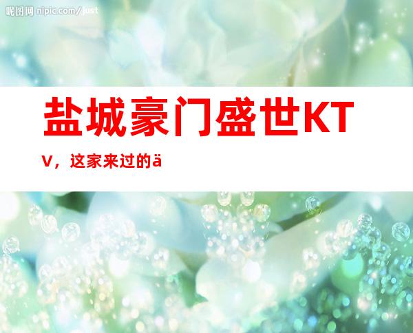 盐城豪门盛世KTV,这家来过的人都说非常好