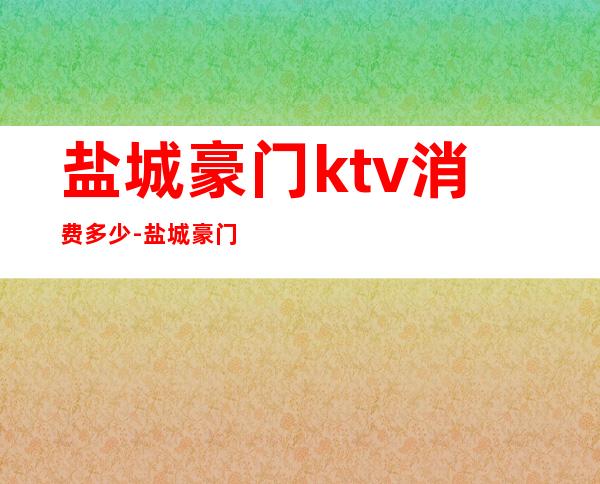 盐城豪门ktv消费多少-盐城豪门盛典消费怎么样