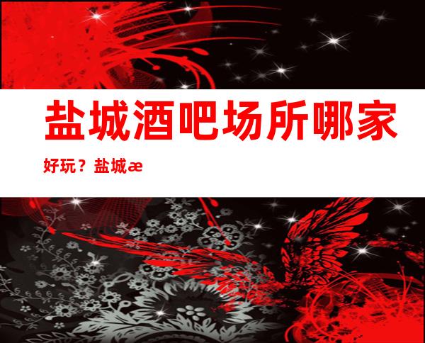 盐城酒吧场所哪家好玩？盐城更高好玩酒吧推荐