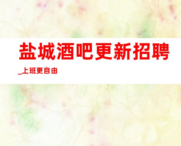 盐城酒吧更新招聘_ 上班更自由_ 工作肯定很容易
