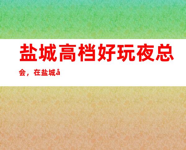 盐城高档好玩夜总会，在盐城帮你寻找夜晚好玩去处