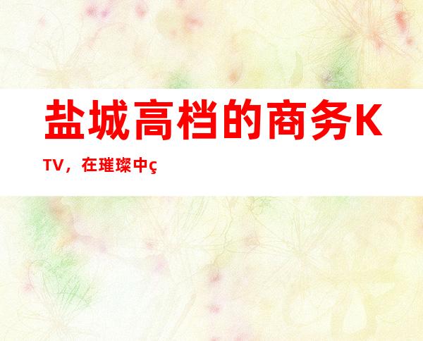 盐城高档的商务KTV，在璀璨中绽放四射的活力