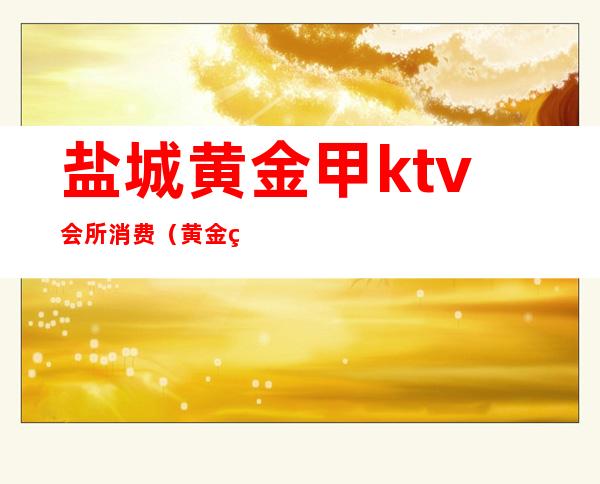 盐城黄金甲ktv会所消费(黄金甲商务KTV)