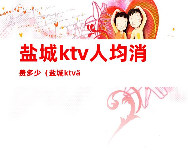 盐城ktv人均消费多少(盐城ktv会所消费行情)