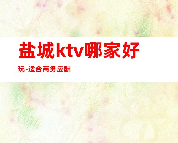 盐城ktv哪家好玩-适合商务应酬 – 盐城射阳商务KTV
