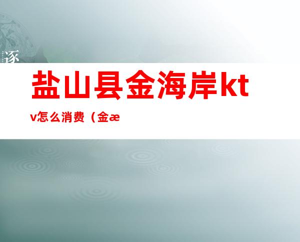 盐山县金海岸ktv怎么消费(金海岸ktv电话多少)