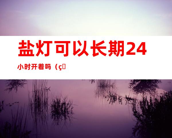 盐灯可以长期24小时开着吗(盐灯不能用)