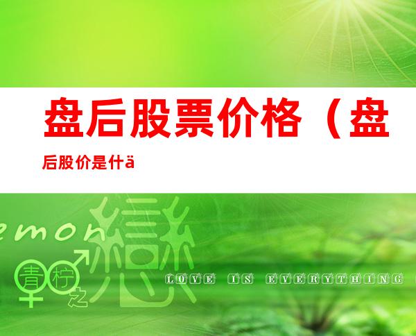 盘后股票价格（盘后股价是什么意思）