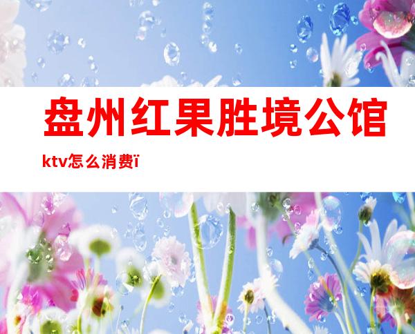盘州红果胜境公馆ktv怎么消费(盘州红果娱乐会所)
