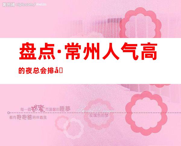 盘点·常州人气高的夜总会排名预订.当地哪家夜总会KTV好玩