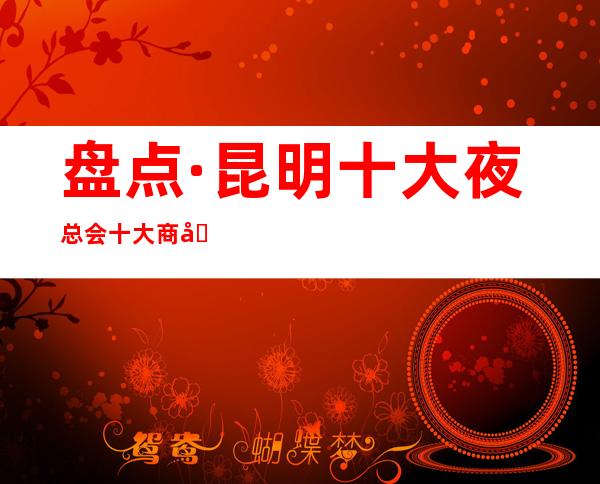 盘点·昆明十大夜总会十大商务KTV档次消费预订详情