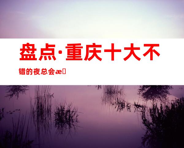 盘点·重庆十大不错的夜总会排名.重庆KTV夜总会消费预定