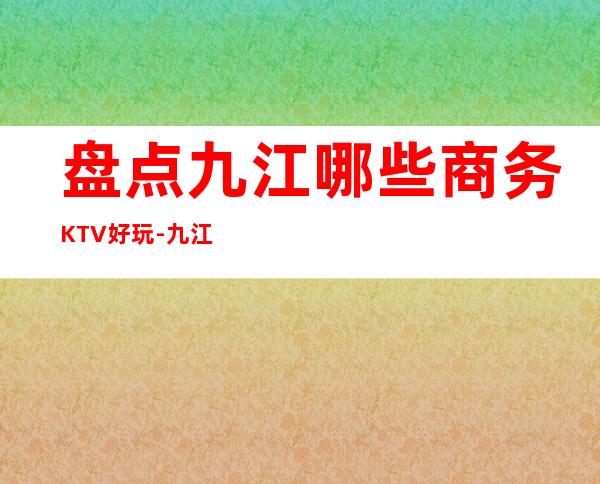 盘点九江哪些商务KTV好玩-九江高端商务KTV排名