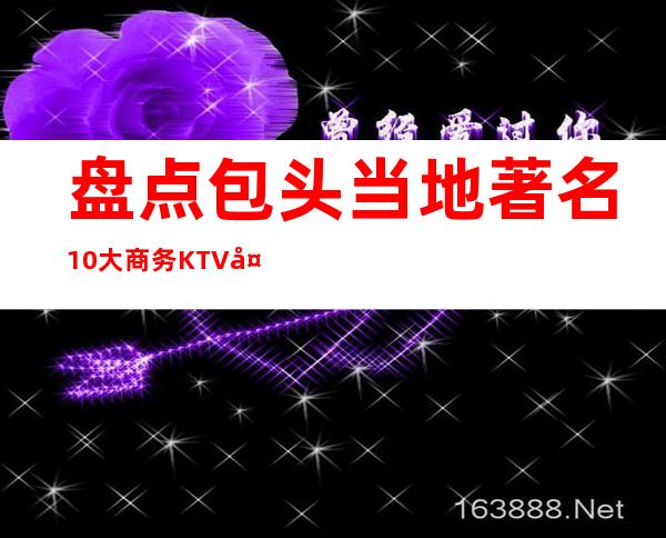 盘点包头当地著名10大商务KTV夜总会—这几家你去体验过没有