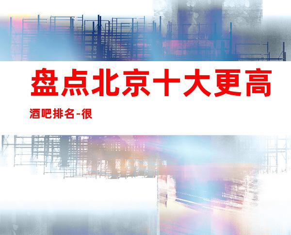 盘点北京十大更高酒吧排名-很火爆的酒吧商务酒吧档次消费情况