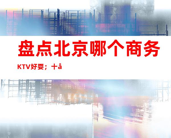 盘点北京哪个商务KTV好耍；十大商务KTV如何预订