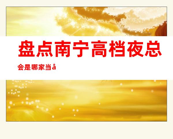 盘点南宁高档夜总会是哪家?当地十大夜总会预定