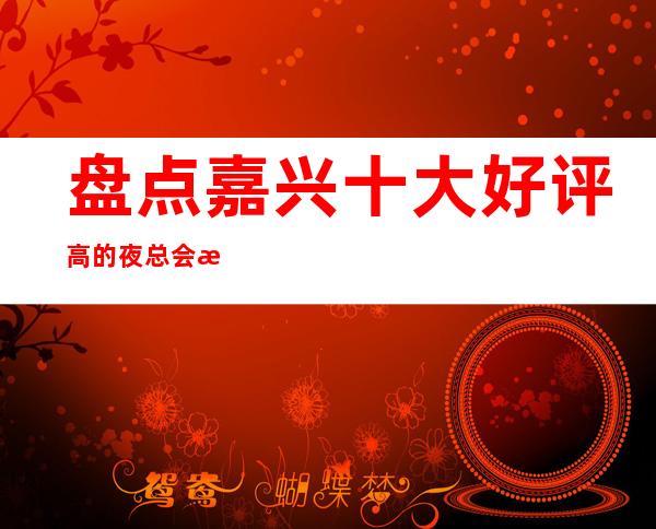 盘点嘉兴十大好评高的夜总会排行榜，你知道那几家