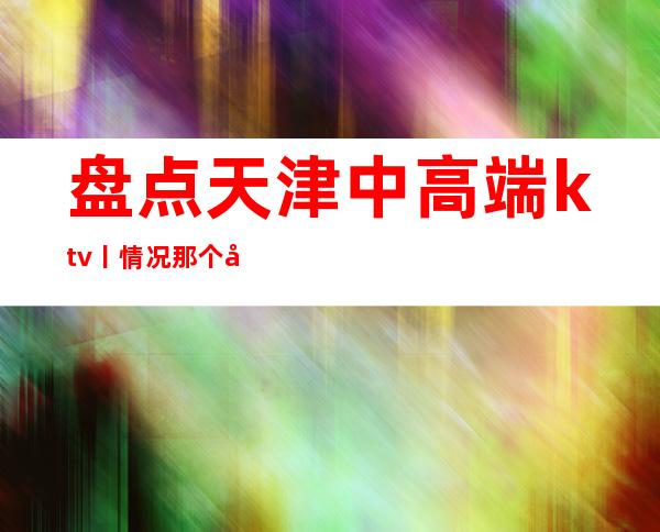 盘点天津中高端ktv丨情况那个好玩
