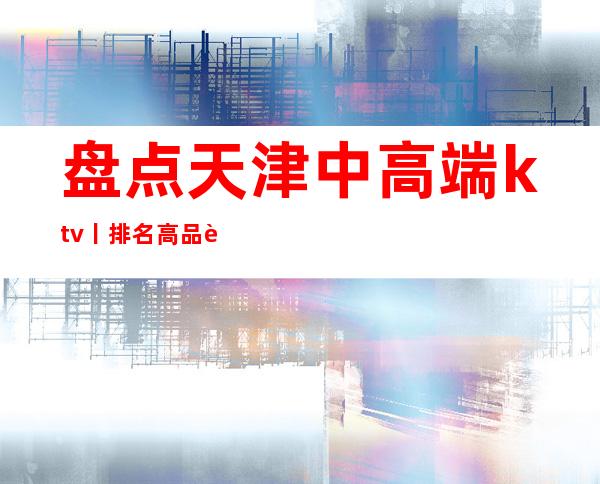 盘点天津中高端ktv丨排名高品质服务预订就找我