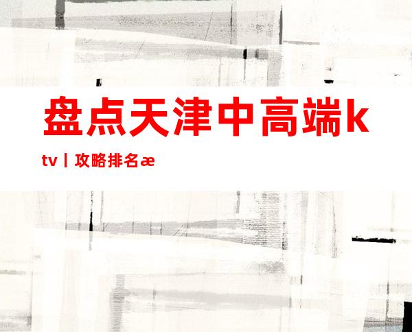 盘点天津中高端ktv丨攻略排名消费档次情况