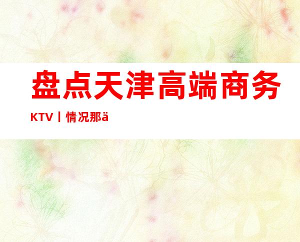 盘点天津高端商务KTV丨情况那个好玩