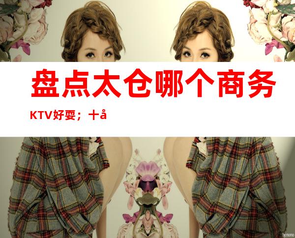 盘点太仓哪个商务KTV好耍；十大商务KTV如何预订
