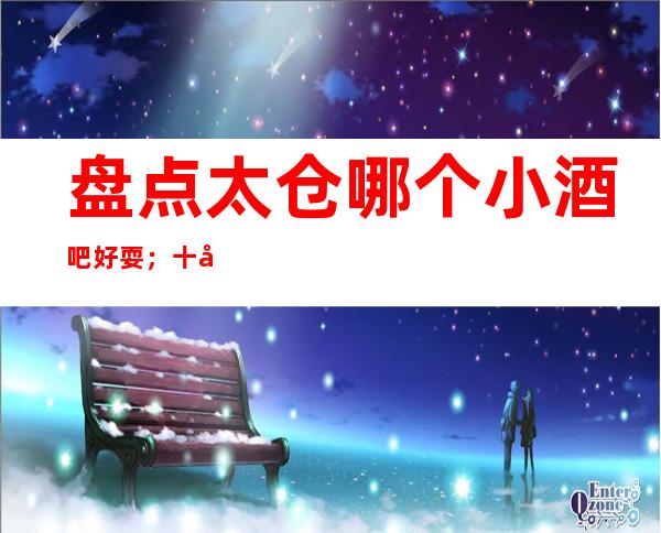 盘点太仓哪个小酒吧好耍；十大小酒吧如何预订
