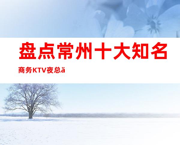 盘点:常州十大知名商务KTV夜总会·目前生意非常火的夜总会