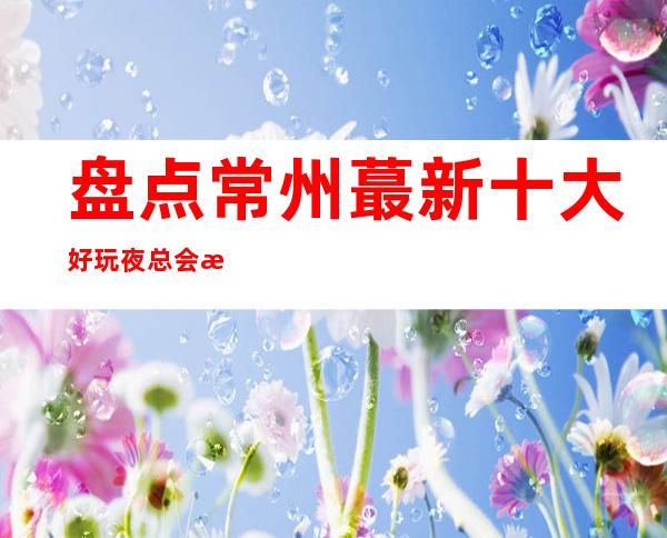 盘点.常州蕞新十大好玩夜总会排名+消费水平介绍