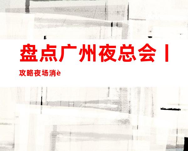 盘点广州夜总会丨攻略夜场消费情况一览