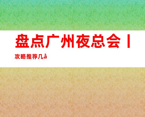 盘点广州夜总会丨攻略推荐几家性价比高娱乐会所