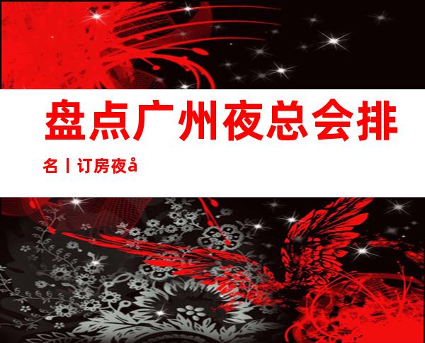 盘点广州夜总会排名丨订房夜场消费情况一览