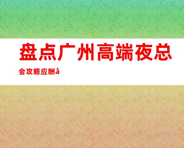 盘点广州高端夜总会攻略应酬必看 – 广州天河商务KTV