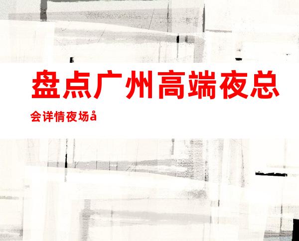 盘点广州高端夜总会详情夜场小费情况一览 – 广州天河商务KTV