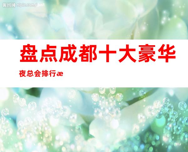 盘点成都十大豪华夜总会排行榜-成都高档KTV会所预定详情