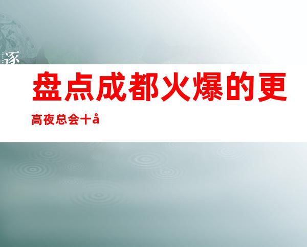 盘点成都火爆的更高夜总会十大排名-这篇文章让你避坑!
