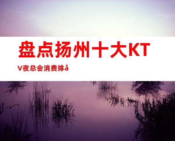 盘点扬州十大KTV夜总会消费排名档次地址包厢一览