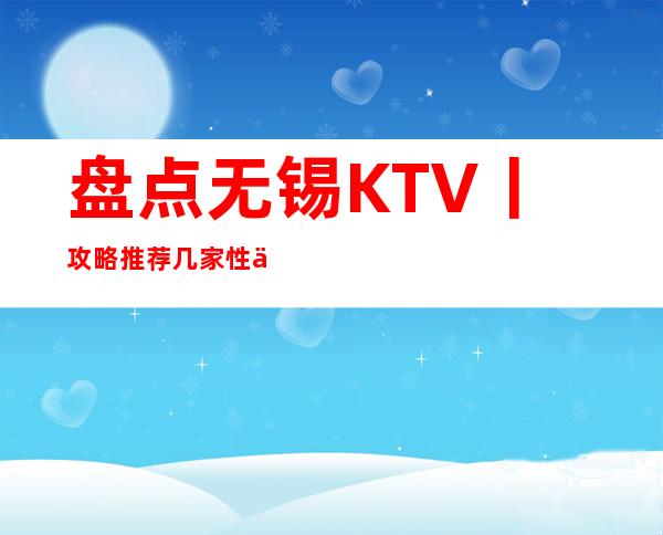 盘点无锡KTV丨攻略推荐几家性价比高娱乐会所