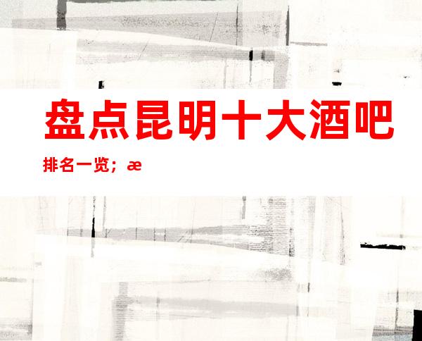 盘点昆明十大酒吧排名一览；昆明火爆小酒吧排名好像让你欢喜