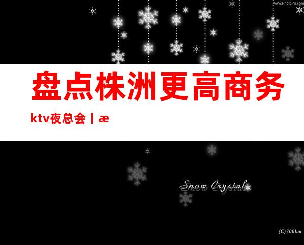 盘点株洲更高商务ktv夜总会丨株洲商务ktv排名前十