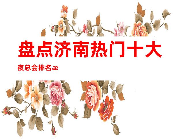 盘点济南热门十大夜总会排名榜-哪家比较好玩