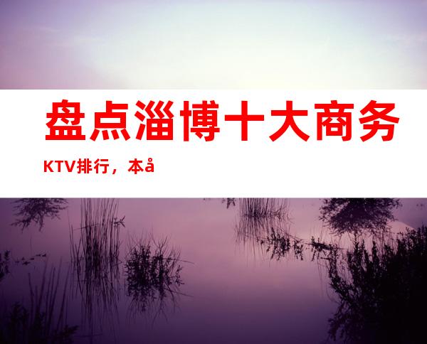 盘点淄博十大商务KTV排行，本年度淄博更高夜总会消费