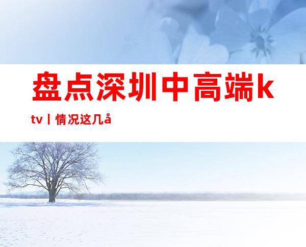 盘点深圳中高端ktv丨情况这几家简直让人流连忘返！