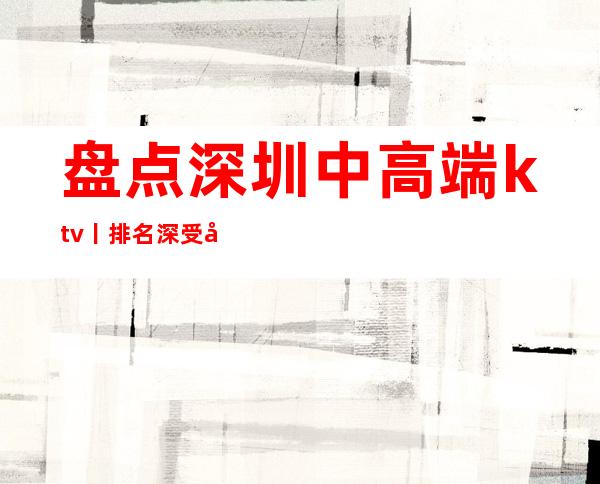 盘点深圳中高端ktv丨排名深受当地人的喜爱