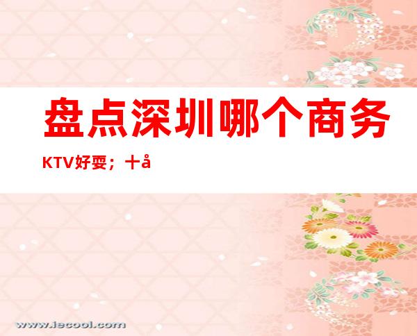 盘点深圳哪个商务KTV好耍；十大商务KTV如何预订