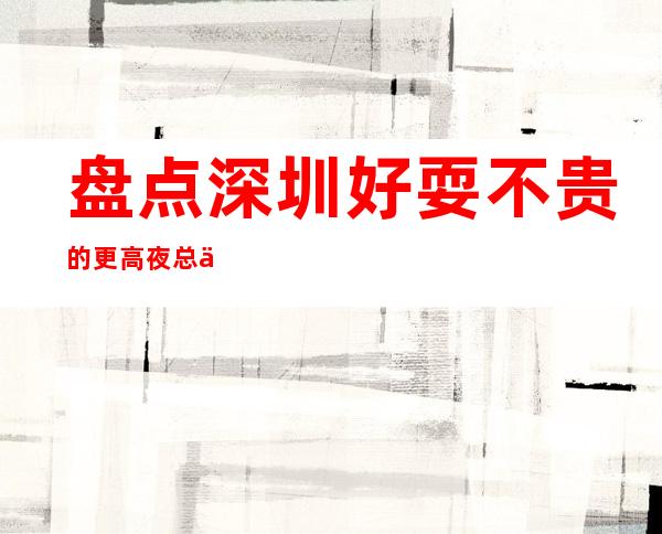 盘点深圳好耍不贵的更高夜总会 高档商务KTV不来可惜了